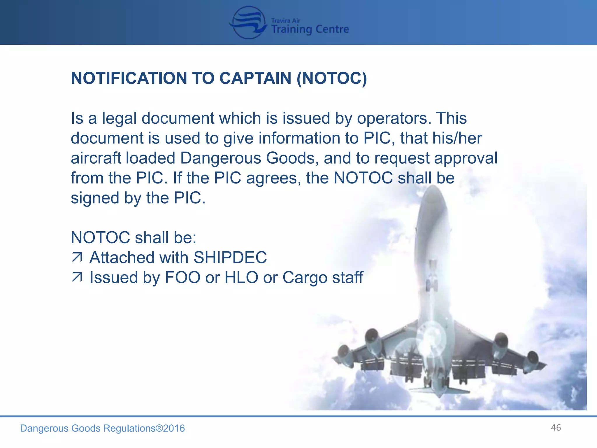 Dangerous Goods Regulations®2016 46
NOTIFICATION TO CAPTAIN (NOTOC)
Is a legal document which is issued by operators. This
document is used to give information to PIC, that his/her
aircraft loaded Dangerous Goods, and to request approval
from the PIC. If the PIC agrees, the NOTOC shall be
signed by the PIC.
NOTOC shall be:
 Attached with SHIPDEC
 Issued by FOO or HLO or Cargo staff
 