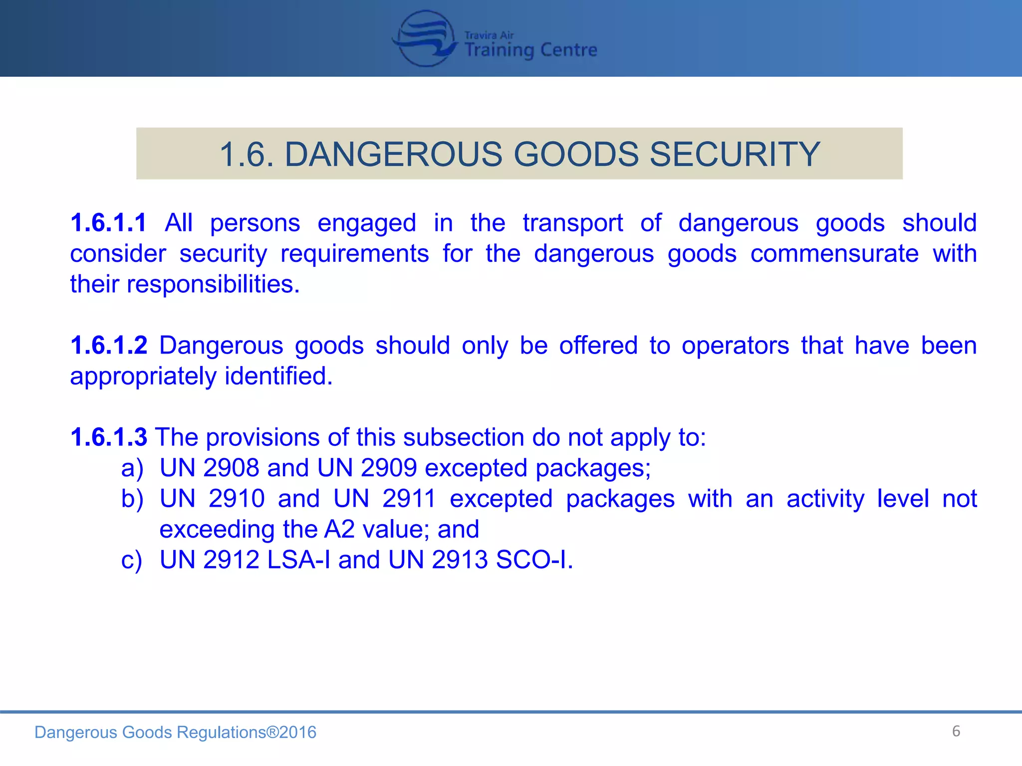 Dangerous Goods Regulations®2016 6
1.6. DANGEROUS GOODS SECURITY
1.6.1.1 All persons engaged in the transport of dangerous goods should
consider security requirements for the dangerous goods commensurate with
their responsibilities.
1.6.1.2 Dangerous goods should only be offered to operators that have been
appropriately identified.
1.6.1.3 The provisions of this subsection do not apply to:
a) UN 2908 and UN 2909 excepted packages;
b) UN 2910 and UN 2911 excepted packages with an activity level not
exceeding the A2 value; and
c) UN 2912 LSA-I and UN 2913 SCO-I.
 