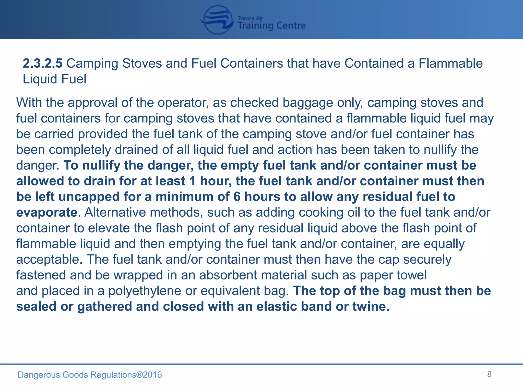 Dangerous Goods Regulations®2016 8
2.3.2.5 Camping Stoves and Fuel Containers that have Contained a Flammable
Liquid Fuel
With the approval of the operator, as checked baggage only, camping stoves and
fuel containers for camping stoves that have contained a flammable liquid fuel may
be carried provided the fuel tank of the camping stove and/or fuel container has
been completely drained of all liquid fuel and action has been taken to nullify the
danger. To nullify the danger, the empty fuel tank and/or container must be
allowed to drain for at least 1 hour, the fuel tank and/or container must then
be left uncapped for a minimum of 6 hours to allow any residual fuel to
evaporate. Alternative methods, such as adding cooking oil to the fuel tank and/or
container to elevate the flash point of any residual liquid above the flash point of
flammable liquid and then emptying the fuel tank and/or container, are equally
acceptable. The fuel tank and/or container must then have the cap securely
fastened and be wrapped in an absorbent material such as paper towel
and placed in a polyethylene or equivalent bag. The top of the bag must then be
sealed or gathered and closed with an elastic band or twine.
 