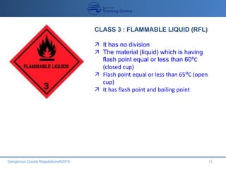Dangerous Goods Regulations®2016 11
CLASS 3 : FLAMMABLE LIQUID (RFL)
 It has no division
 The material (liquid) which is having
flash point equal or less than 60⁰C
(closed cup)
 Flash point equal or less than 65ᴼC (open
cup)
 It has flash point and boiling point
 