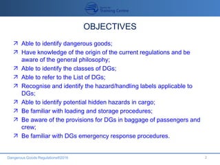 Dangerous Goods Regulations®2016
OBJECTIVES
 Able to identify dangerous goods;
 Have knowledge of the origin of the current regulations and be
aware of the general philosophy;
 Able to identify the classes of DGs;
 Able to refer to the List of DGs;
 Recognise and identify the hazard/handling labels applicable to
DGs;
 Able to identify potential hidden hazards in cargo;
 Be familiar with loading and storage procedures;
 Be aware of the provisions for DGs in baggage of passengers and
crew;
 Be familiar with DGs emergency response procedures.
2
 