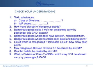 Dangerous Goods Regulations®2016 20
CHECK YOUR UNDERSTANDING
1. Toxic substances:
a) Class or Divisions: ……………………?
b) IMP codes: ……………..?
2. How many classes of dangerous goods?
3. Dangerous goods class 1 may not be allowed carry by
passenger and CAO, except?
4. Dangerous goods which does have Division, mentioned them.
5. Dangerous goods which has flash point point and boiling point?
6. Liquid which is categorized “Flammable Liquid”, how many flash
point?
7. May Dangerous Division Division 2.3 be carried by aircraft?
8. Can the bullets be carried by aircraft?
9. What is Division of Class 2 of DGs which may NOT be allowed
carry by passenger & CAO?
 