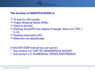 Dangerous Goods Regulations®2016 22
The function of IDENTIFICATION is:
 To look for UN number;
 Proper Shipping Name (PSN)
 Class or division
 Packing Group/PG (the degree of danger, there are 3 PG, I,
II, III)
 Packing Instructions (PI)
 Maximum net qty/pakcage
In the IATA DGR manual you can put on:
• Sub section 4.2 “LIST OF DANGEROUS GOODS”
• Sub section 4.3 ‘NUMERICAL CROSS REFERENCE”
 