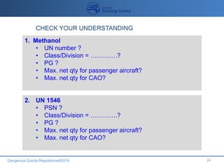 Dangerous Goods Regulations®2016 24
CHECK YOUR UNDERSTANDING
1. Methanol
• UN number ?
• Class/Division = ………….?
• PG ?
• Max. net qty for passenger aircraft?
• Max. net qty for CAO?
2. UN 1546
• PSN ?
• Class/Division = ………….?
• PG ?
• Max. net qty for passenger aircraft?
• Max. net qty for CAO?
 