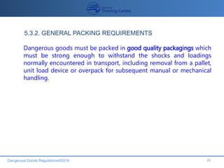 Dangerous Goods Regulations®2016 26
Dangerous goods must be packed in good quality packagings which
must be strong enough to withstand the shocks and loadings
normally encountered in transport, including removal from a pallet,
unit load device or overpack for subsequent manual or mechanical
handling.
5.3.2. GENERAL PACKING REQUIREMENTS
 