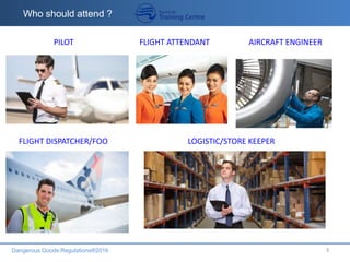 Dangerous Goods Regulations®2016 3
Who should attend ?
FLIGHT DISPATCHER/FOO LOGISTIC/STORE KEEPER
PILOT FLIGHT ATTENDANT AIRCRAFT ENGINEER
 