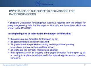 Dangerous Goods Regulations®2016 32
IMPORTANCE OF THE SHIPPER'S DECLARATION FOR
DANGEROUS GOODS
A Shipper's Declaration for Dangerous Goods is required from the shipper for
every dangerous goods that he ships — with very few exceptions which are
shown in the IATA DGR.
In completing one of these forms the shipper certifies that:
 the goods are not forbidden for transport by air;
 all goods listed are correctly classified;
 All goods listed are packed according to the applicable packing
instructions and are in the quantities shown;
 all packages are correctly marked and labelled;
 the shipments are in all respects in the proper condition for transport by air
according to applicable national and international regulations and operator
variations.
 