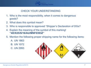 Dangerous Goods Regulations®2016 37
1. Who is the most responsibility, when it comes to dangerous
goods?
2. What does this symbol mean?
3. Who is responsible to approved “Shipper’s Declaration of DGs?
4. Explain the meaning of the symbol of this marking!
“4D/X25/S/16/AU/MNF0393Z”
5. Mention the following proper shipping name for the following items:
A. UN 1863
B. UN 1072
C. UN 2993
 