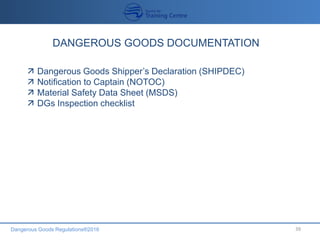 Dangerous Goods Regulations®2016 39
DANGEROUS GOODS DOCUMENTATION
 Dangerous Goods Shipper’s Declaration (SHIPDEC)
 Notification to Captain (NOTOC)
 Material Safety Data Sheet (MSDS)
 DGs Inspection checklist
 
