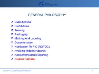 Dangerous Goods Regulations®2016 4
GENERAL PHILOSOPHY
 Classification
 Prohibitions
 Training
 Packaging
 Marking And Labeling
 Documentation
 Notification To PIC (NOTOC)
 Avoiding Hidden Hazards
 Accident/Incident Reporting
 Human Factors
 