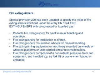 Dangerous Goods Regulations®2016 42
Fire extinguishers
Special provision 225 has been updated to specify the types of fire
extinguishers which fall under the entry UN 1044 FIRE
EXTINGUISHERS with compressed or liquefied gas:
• Portable fire extinguishers for small manual handling and
operation.
• Fire extinguishers for installation in aircraft.
• Fire extinguishers mounted on wheels for manual handling.
• Fire extinguishing equipment or machinery mounted on wheels or
wheeled platforms or units carried similar to (small) trailers.
• Fire extinguishers composed of a non-rollable pressure drum and
equipment, and handled e.g. by fork lift or crane when loaded or
unloaded
 