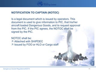 Dangerous Goods Regulations®2016 46
NOTIFICATION TO CAPTAIN (NOTOC)
Is a legal document which is issued by operators. This
document is used to give information to PIC, that his/her
aircraft loaded Dangerous Goods, and to request approval
from the PIC. If the PIC agrees, the NOTOC shall be
signed by the PIC.
NOTOC shall be:
 Attached with SHIPDEC
 Issued by FOO or HLO or Cargo staff
 