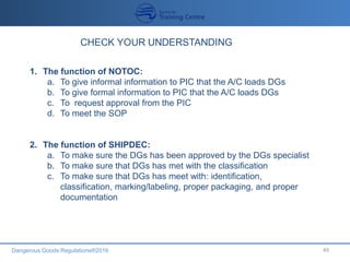 Dangerous Goods Regulations®2016 49
1. The function of NOTOC:
a. To give informal information to PIC that the A/C loads DGs
b. To give formal information to PIC that the A/C loads DGs
c. To request approval from the PIC
d. To meet the SOP
2. The function of SHIPDEC:
a. To make sure the DGs has been approved by the DGs specialist
b. To make sure that DGs has met with the classification
c. To make sure that DGs has meet with: identification,
classification, marking/labeling, proper packaging, and proper
documentation
 