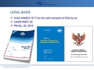 Dangerous Goods Regulations®2016 5
LEGAL BASIS
 ICAO ANNEX-18 TI for the safe transport of DGs by air
 CASR PART. 92
 PM No. 30, 2013
 