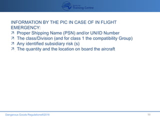 Dangerous Goods Regulations®2016 50
INFORMATION BY THE PIC IN CASE OF IN FLIGHT
EMERGENCY:
 Proper Shipping Name (PSN) and/or UN/ID Number
 The class/Division (and for class 1 the compatibility Group)
 Any identified subsidiary risk (s)
 The quantity and the location on board the aircraft
 