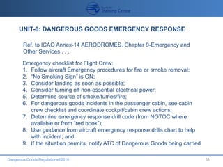 Dangerous Goods Regulations®2016 51
UNIT-8: DANGEROUS GOODS EMERGENCY RESPONSE
Ref. to ICAO Annex-14 AERODROMES, Chapter 9-Emergency and
Other Services . . .
Emergency checklist for Flight Crew:
1. Follow aircraft Emergency procedures for fire or smoke removal;
2. “No Smoking Sign” is ON;
3. Consider landing as soon as possible;
4. Consider turning off non-essential electrical power;
5. Determine source of smoke/fumes/fire;
6. For dangerous goods incidents in the passenger cabin, see cabin
crew checklist and coordinate cockpit/cabin crew actions;
7. Determine emergency response drill code (from NOTOC where
available or from “red book”);
8. Use guidance from aircraft emergency response drills chart to help
with incident; and
9. If the situation permits, notify ATC of Dangerous Goods being carried
 