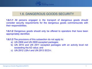 Dangerous Goods Regulations®2016 6
1.6. DANGEROUS GOODS SECURITY
1.6.1.1 All persons engaged in the transport of dangerous goods should
consider security requirements for the dangerous goods commensurate with
their responsibilities.
1.6.1.2 Dangerous goods should only be offered to operators that have been
appropriately identified.
1.6.1.3 The provisions of this subsection do not apply to:
a) UN 2908 and UN 2909 excepted packages;
b) UN 2910 and UN 2911 excepted packages with an activity level not
exceeding the A2 value; and
c) UN 2912 LSA-I and UN 2913 SCO-I.
 