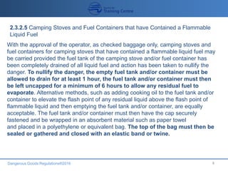 Dangerous Goods Regulations®2016 8
2.3.2.5 Camping Stoves and Fuel Containers that have Contained a Flammable
Liquid Fuel
With the approval of the operator, as checked baggage only, camping stoves and
fuel containers for camping stoves that have contained a flammable liquid fuel may
be carried provided the fuel tank of the camping stove and/or fuel container has
been completely drained of all liquid fuel and action has been taken to nullify the
danger. To nullify the danger, the empty fuel tank and/or container must be
allowed to drain for at least 1 hour, the fuel tank and/or container must then
be left uncapped for a minimum of 6 hours to allow any residual fuel to
evaporate. Alternative methods, such as adding cooking oil to the fuel tank and/or
container to elevate the flash point of any residual liquid above the flash point of
flammable liquid and then emptying the fuel tank and/or container, are equally
acceptable. The fuel tank and/or container must then have the cap securely
fastened and be wrapped in an absorbent material such as paper towel
and placed in a polyethylene or equivalent bag. The top of the bag must then be
sealed or gathered and closed with an elastic band or twine.
 