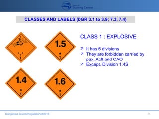 Dangerous Goods Regulations®2016 9
CLASSES AND LABELS (DGR 3.1 to 3.9; 7.3, 7.4)
CLASS 1 : EXPLOSIVE
 It has 6 divisions
 They are forbidden carried by
pax. Acft and CAO
 Except. Division 1.4S
 