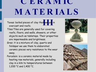 CERAMIC MATERIALS III Texas: boiled pieces of clay that we use in overcast and roofs. Tiles:Tiles are generally used for covering roofs, floors, and walls, showers, or other objects such as tabletops. Their properties are impermeable and brightness. Gres: it is a mixture of clay, quartz and feldspar we use them to elaborated ceramic pieces very resistance to the wear away. Porcelain: is a ceramic material made by heating raw materials, generally including clay in a kiln to temperatures between 1,200 °C and 1,400 °C. 
