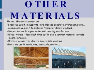 OTHER MATERIALS Metals: the most common are: -Steel: we use it in supports in reinforced concrete, overcoast, piers... -Aluminium: we use it to make up frames of doors, windows... -Cooper: we use it in gas, water and heating installations. -Wood: we use it less each time but it also a common material in roofs, doors, windows... -Plastics: we use it in electrics materials, windows... -Glass: we use it in windows, doors, decoration...  