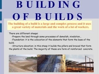 BUILDING OF BUILDS The building of a build is a large and complex process and it uses a great variety of materials and the work of a lot of workers . There are different steeps: -Prepare the land through some processes of demolish, nivelation... -Foundation: it is the colocation of the elements that form the base of the build. -Structure elevation: in this steep it builds the pillars and braced that form the plants of the build. The majority of these are form of reinforced  concrete. 
