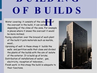 BUILDING OF BUILDS II Water covering: it consists of the colocation of the overcast in the build, it can variate depending of the clime of the zone. For example in places where it snows the overcast it would be more inclined. Paving colocation: over the braced of each plant of the build it puts materials such as marble, wood... Upraising of wall: in these steep it  builds the walls  and partition walls that close and divided the plants of the builds with the aim of isolate of the exterior. It is build up of bricks. Distribution of installations of water,  gas, electricity, reception of television... Finish work: in this steep the build is adequate to their functions. 