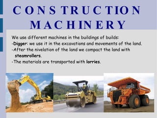 CONSTRUCTION MACHINERY We use different machines in the buildings of builds: - Digger : we use it in the excavations and movements of the land. -After the nivelation of the land we compact the land with  steamrollers . -The materials are transported with  lorries . 