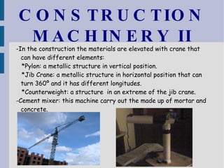 CONSTRUCTION MACHINERY II -In the construction the materials are elevated with crane that can have different elements: *Pylon: a metallic structure in vertical position. *Jib Crane: a metallic structure in horizontal position that can turn 360º and it has different longitudes. *Counterweight: a structure  in an extreme of the jib crane. -Cement mixer: this machine carry out the made up of mortar and concrete. 