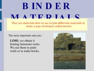 BINDER MATERIALS They are materials that we use to join differents materials to make a type of mixture called mortar. The most important ones are :  LIME:  we obtain it heating limestone rocks. We use them to paint walls or to make bricks. 