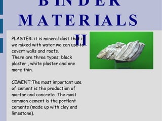 BINDER MATERIALS II PLASTER: it is mineral dust that if we mixed with water we can use to covert walls and roofs. There are three types: black plaster , white plaster and one more thin. CEMENT:The most important use of cement is the production of mortar and concrete. The most common cement is the portlant cements (made up with clay and limestone). 