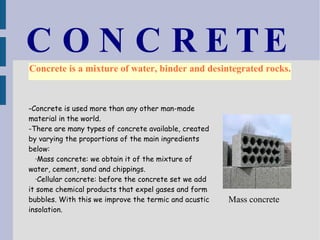 CONCRETE Concrete is a mixture of water, binder and desintegrated rocks. - Concrete is used more than any other man-made material in the world. -There are many types of concrete available, created by varying the proportions of the main ingredients below: ·Mass concrete: we obtain it of the mixture of water, cement, sand and chippings. ·Cellular concrete: before the concrete set we add it some chemical products that expel gases and form bubbles. With this we improve the termic and acustic insolation.  Mass concrete 