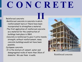 CONCRETE II Reinforced concrete:  -Reinforced concrete is concrete in which reinforcement bars or fibers have been incorporated to strengthen a material.  -The first application of reinforced concrete as a material for the construction of buildings took place in 1864. -Concrete is reinforced to give it extra tensile strength; without reinforcement, many concrete buildings would not have been possible. Cyclopean concrete -It is the mixture of cement, water and desegregated rocks of more than 30cm of diameter. We use them  in walls. Reinforced concrete 