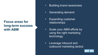 Focus areas for
long-term success
with ABM
• Building brand awareness
• Generating demand
• Expanding customer
relationships
• Scale your ABM efforts by
using the right marketing
technology
• Leverage inbound and
outbound marketing tactics
 