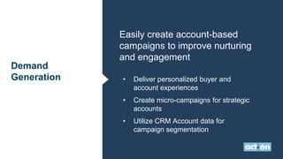 Demand
Generation
Easily create account-based
campaigns to improve nurturing
and engagement
• Deliver personalized buyer and
account experiences
• Create micro-campaigns for strategic
accounts
• Utilize CRM Account data for
campaign segmentation
 