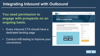 Integrating Inbound with Outbound
You need permission to
engage with prospects on an
ongoing basis.
• Every Inbound CTA should have a
dedicated landing page
• Conduct A/B testing to improve your
conversions
 