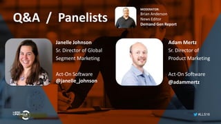 #LLS16
Q&A / Panelists
MODERATOR:
Brian Anderson
News Editor
Demand Gen Report
Adam Mertz
Sr. Director of
Product Marketing
Act-On Software
@adammertz
Janelle Johnson
Sr. Director of Global
Segment Marketing
Act-On Software
@janelle_johnson
 
