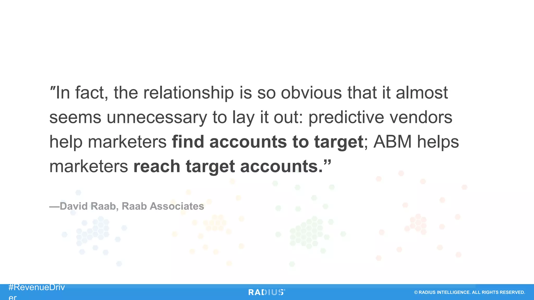 © RADIUS INTELLIGENCE. ALL RIGHTS RESERVED.
#RevenueDriv
"In fact, the relationship is so obvious that it almost
seems unnecessary to lay it out: predictive vendors
help marketers find accounts to target; ABM helps
marketers reach target accounts.”
—David Raab, Raab Associates
 