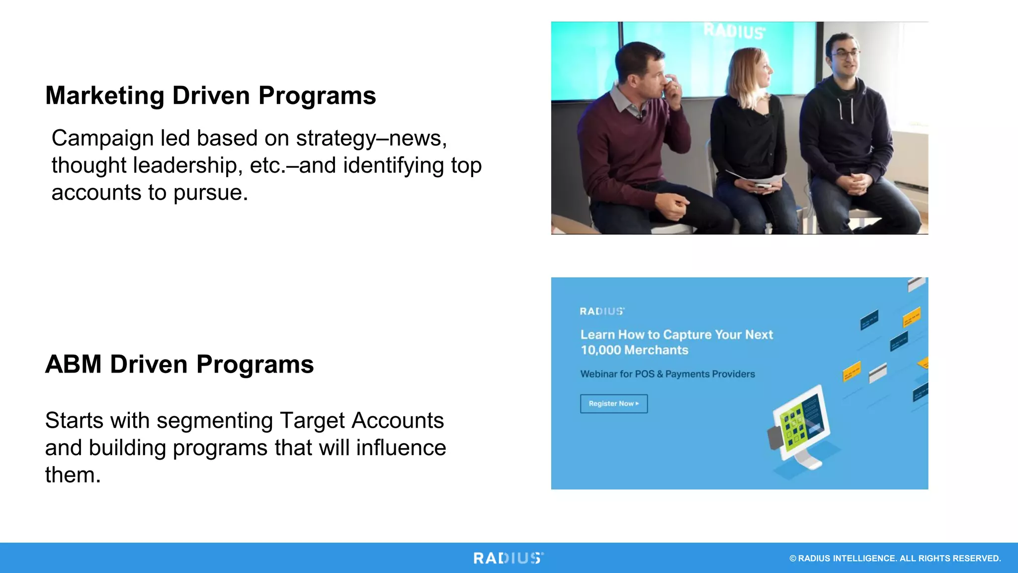 © RADIUS INTELLIGENCE. ALL RIGHTS RESERVED.
Marketing Driven Programs
ABM Driven Programs
Campaign led based on strategy–news,
thought leadership, etc.–and identifying top
accounts to pursue.
Starts with segmenting Target Accounts
and building programs that will influence
them.
 
