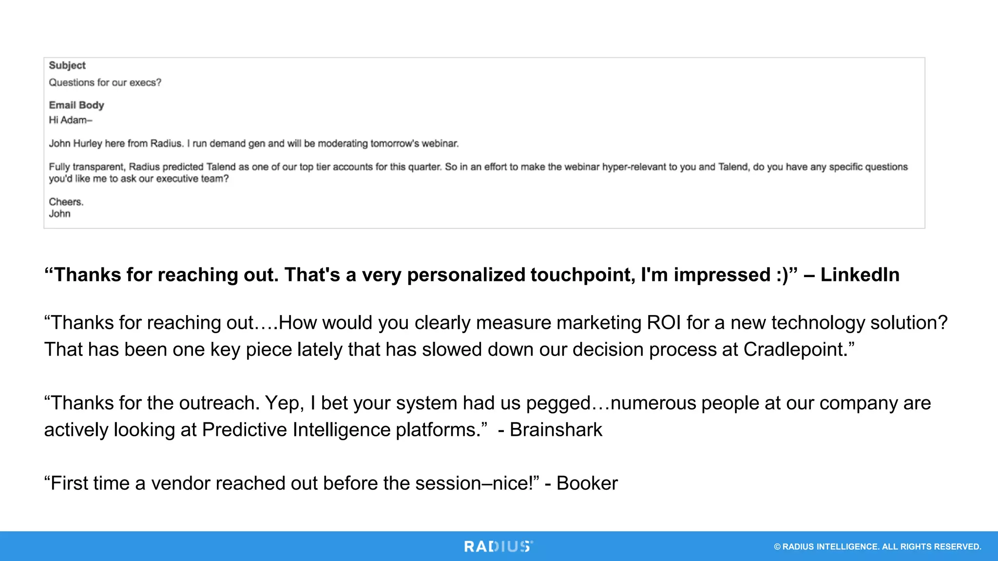 © RADIUS INTELLIGENCE. ALL RIGHTS RESERVED.
“Thanks for reaching out. That's a very personalized touchpoint, I'm impressed :)” – LinkedIn
“Thanks for reaching out….How would you clearly measure marketing ROI for a new technology solution?
That has been one key piece lately that has slowed down our decision process at Cradlepoint.”
“Thanks for the outreach. Yep, I bet your system had us pegged…numerous people at our company are
actively looking at Predictive Intelligence platforms.” - Brainshark
“First time a vendor reached out before the session–nice!” - Booker
 