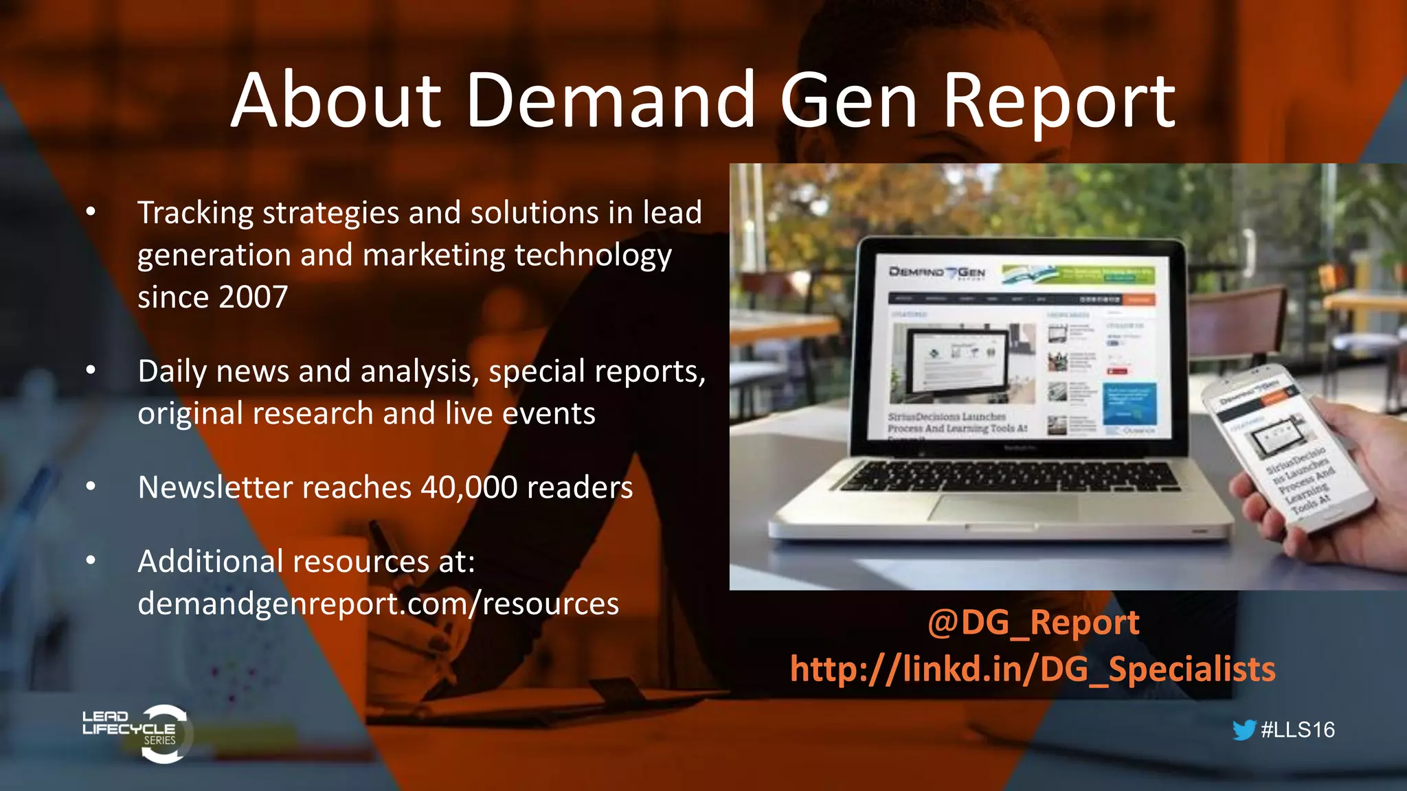#LLS16
About Demand Gen Report
• Tracking strategies and solutions in lead
generation and marketing technology
since 2007
• Daily news and analysis, special reports,
original research and live events
• Newsletter reaches 40,000 readers
• Additional resources at:
demandgenreport.com/resources
@DG_Report
http://linkd.in/DG_Specialists
 