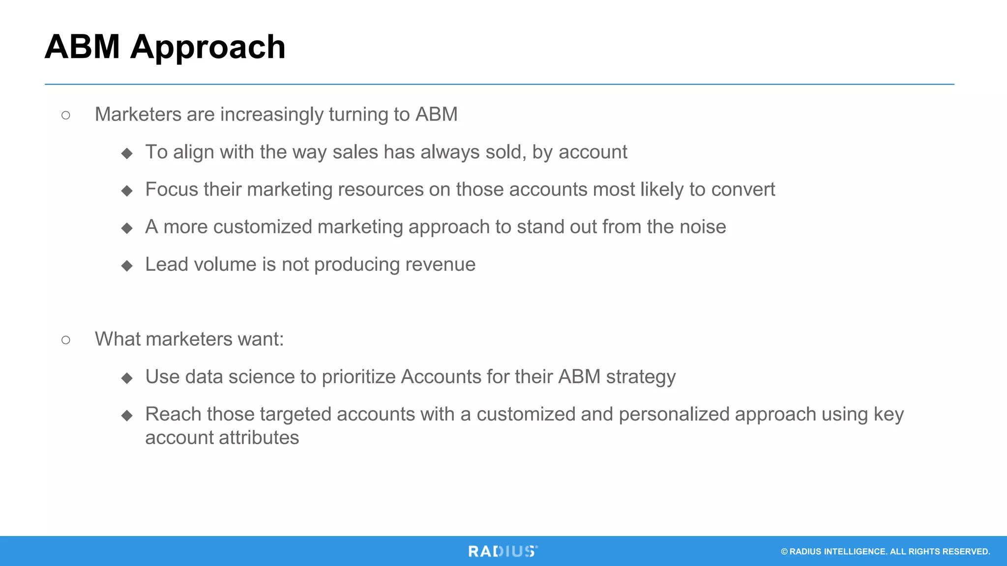 © RADIUS INTELLIGENCE. ALL RIGHTS RESERVED.
○ Marketers are increasingly turning to ABM
◆ To align with the way sales has always sold, by account
◆ Focus their marketing resources on those accounts most likely to convert
◆ A more customized marketing approach to stand out from the noise
◆ Lead volume is not producing revenue
○ What marketers want:
◆ Use data science to prioritize Accounts for their ABM strategy
◆ Reach those targeted accounts with a customized and personalized approach using key
account attributes
ABM Approach
 