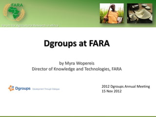 Forum for Agricultural Research in Africa




                              Dgroups at FARA
                                   by Myra Wopereis
                     Director of Knowledge and Technologies, FARA


                                                       2012 Dgroups Annual Meeting
                                                       15 Nov 2012
 