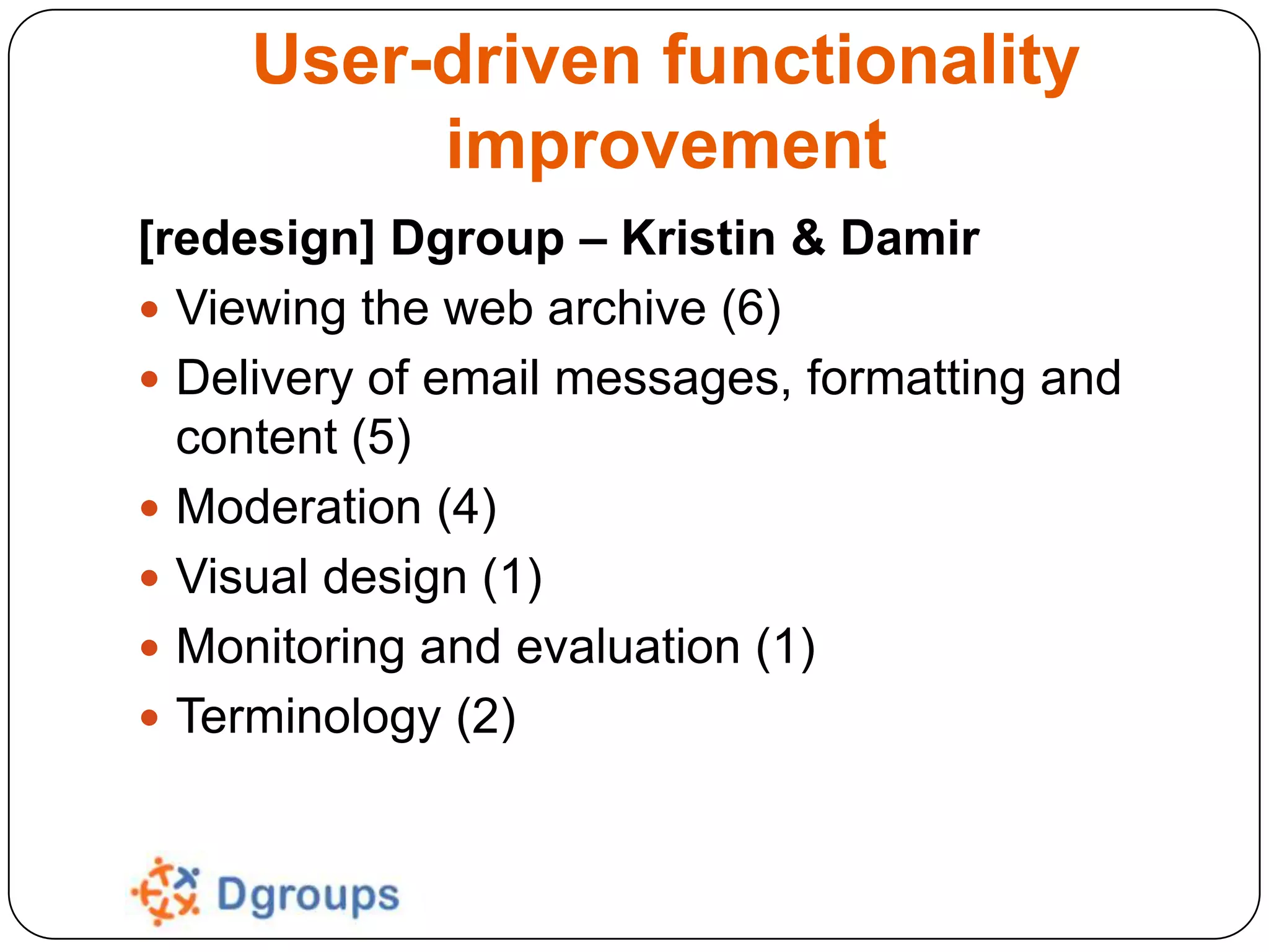 User-driven functionality
improvement
[redesign] Dgroup – Kristin & Damir
 Viewing the web archive (6)
 Delivery of email messages, formatting and
content (5)
 Moderation (4)
 Visual design (1)
 Monitoring and evaluation (1)
 Terminology (2)

 