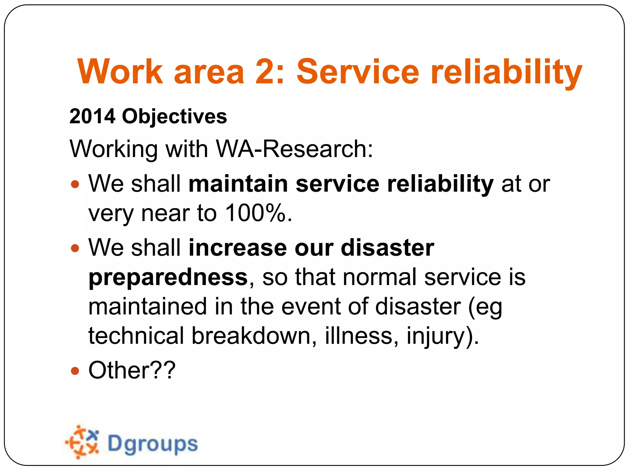 Work area 2: Service reliability
2014 Objectives

Working with WA-Research:
 We shall maintain service reliability at or
very near to 100%.
 We shall increase our disaster
preparedness, so that normal service is
maintained in the event of disaster (eg
technical breakdown, illness, injury).
 Other??

 