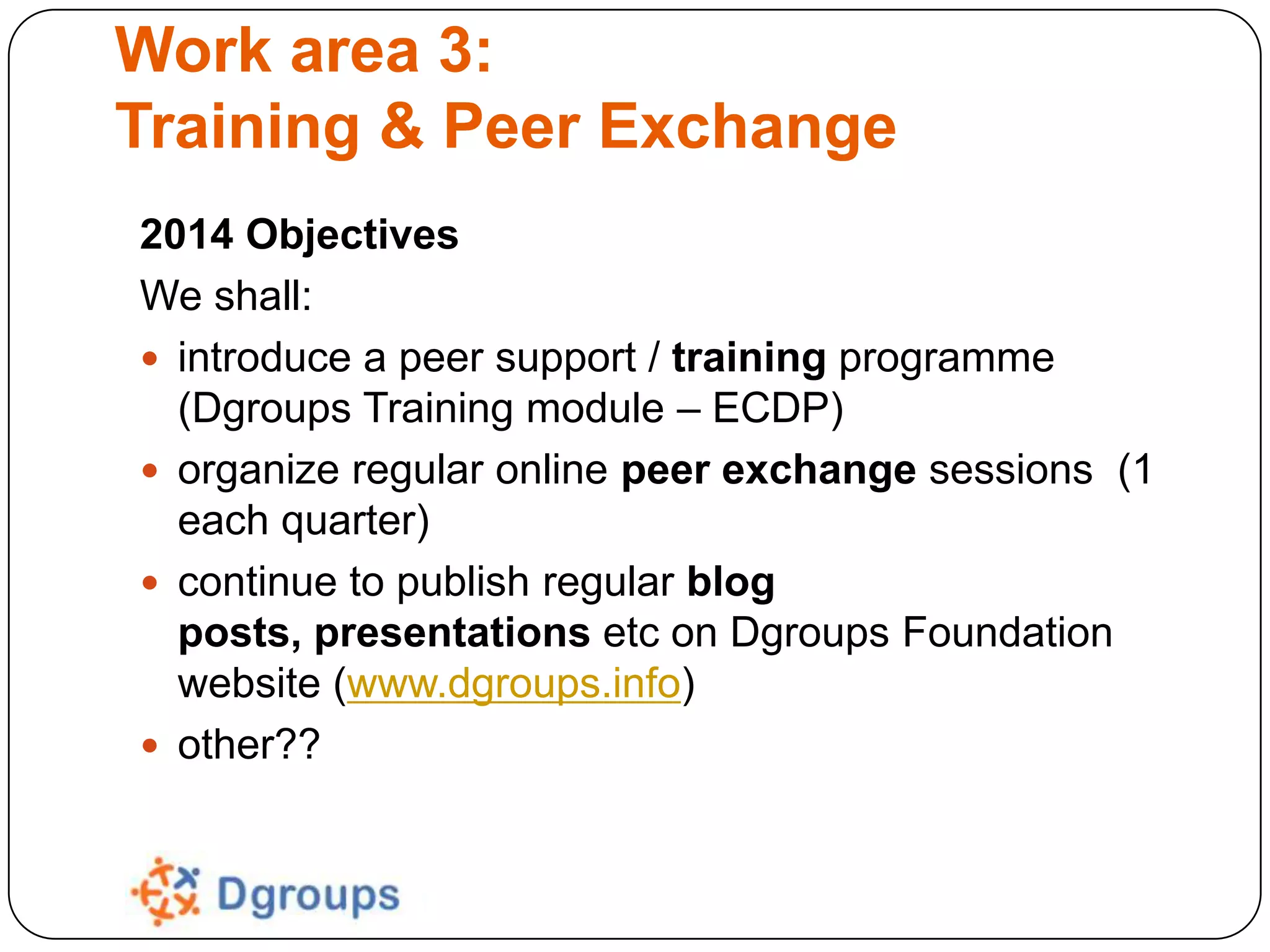 Work area 3:
Training & Peer Exchange
2014 Objectives
We shall:
 introduce a peer support / training programme
(Dgroups Training module – ECDP)
 organize regular online peer exchange sessions (1
each quarter)
 continue to publish regular blog
posts, presentations etc on Dgroups Foundation
website (www.dgroups.info)
 other??

 