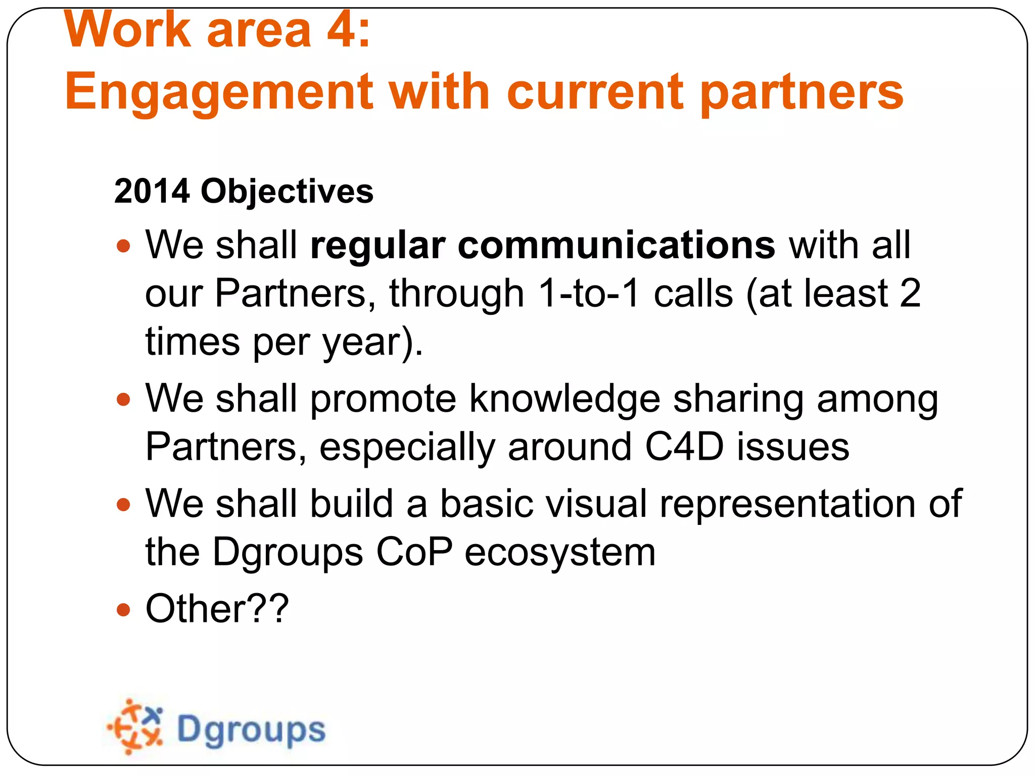 Work area 4:
Engagement with current partners
2014 Objectives
 We shall regular communications with all

our Partners, through 1-to-1 calls (at least 2
times per year).
 We shall promote knowledge sharing among
Partners, especially around C4D issues
 We shall build a basic visual representation of
the Dgroups CoP ecosystem
 Other??

 