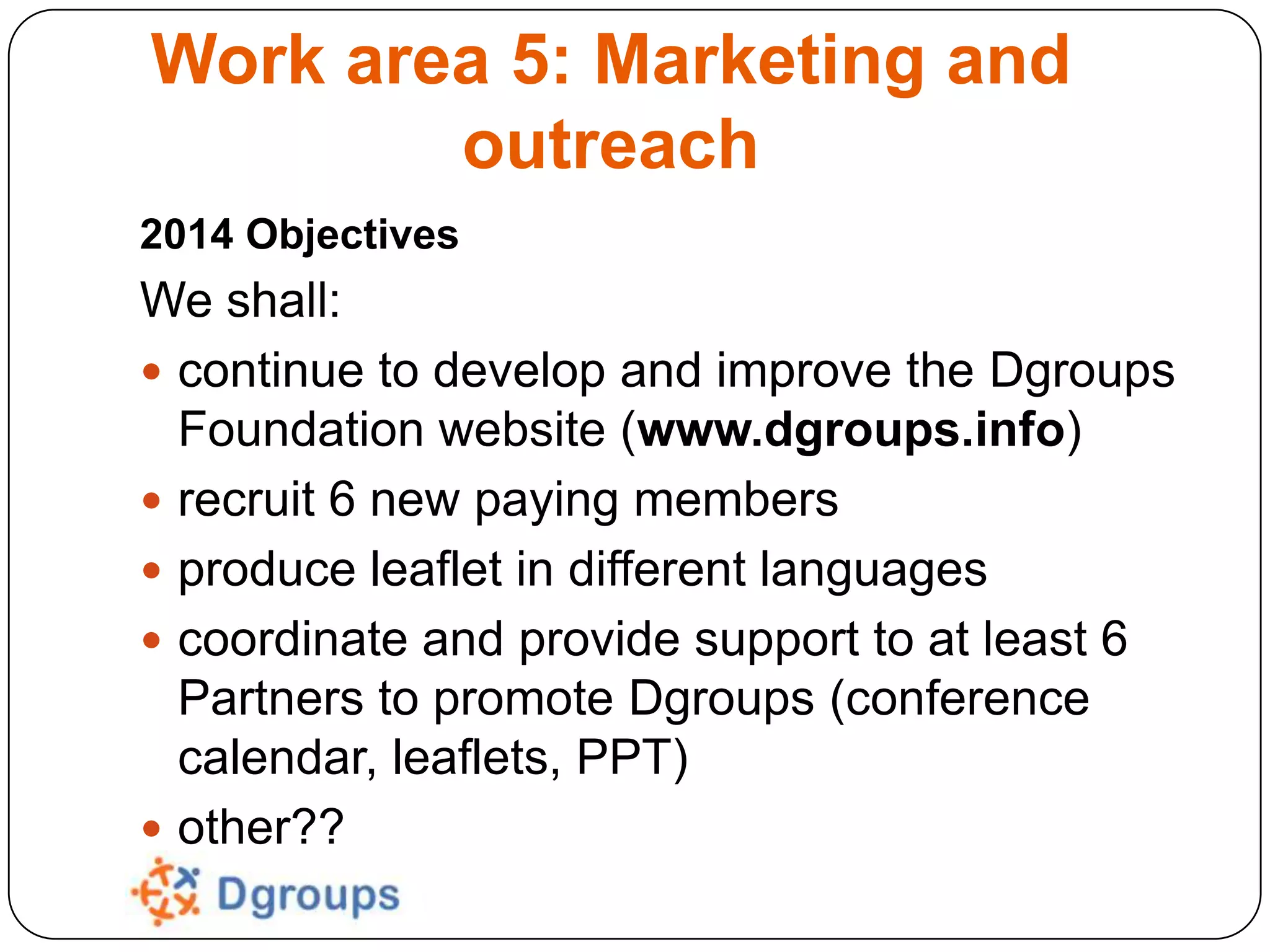 Work area 5: Marketing and
outreach
2014 Objectives

We shall:
 continue to develop and improve the Dgroups
Foundation website (www.dgroups.info)
 recruit 6 new paying members
 produce leaflet in different languages
 coordinate and provide support to at least 6
Partners to promote Dgroups (conference
calendar, leaflets, PPT)
 other??

 