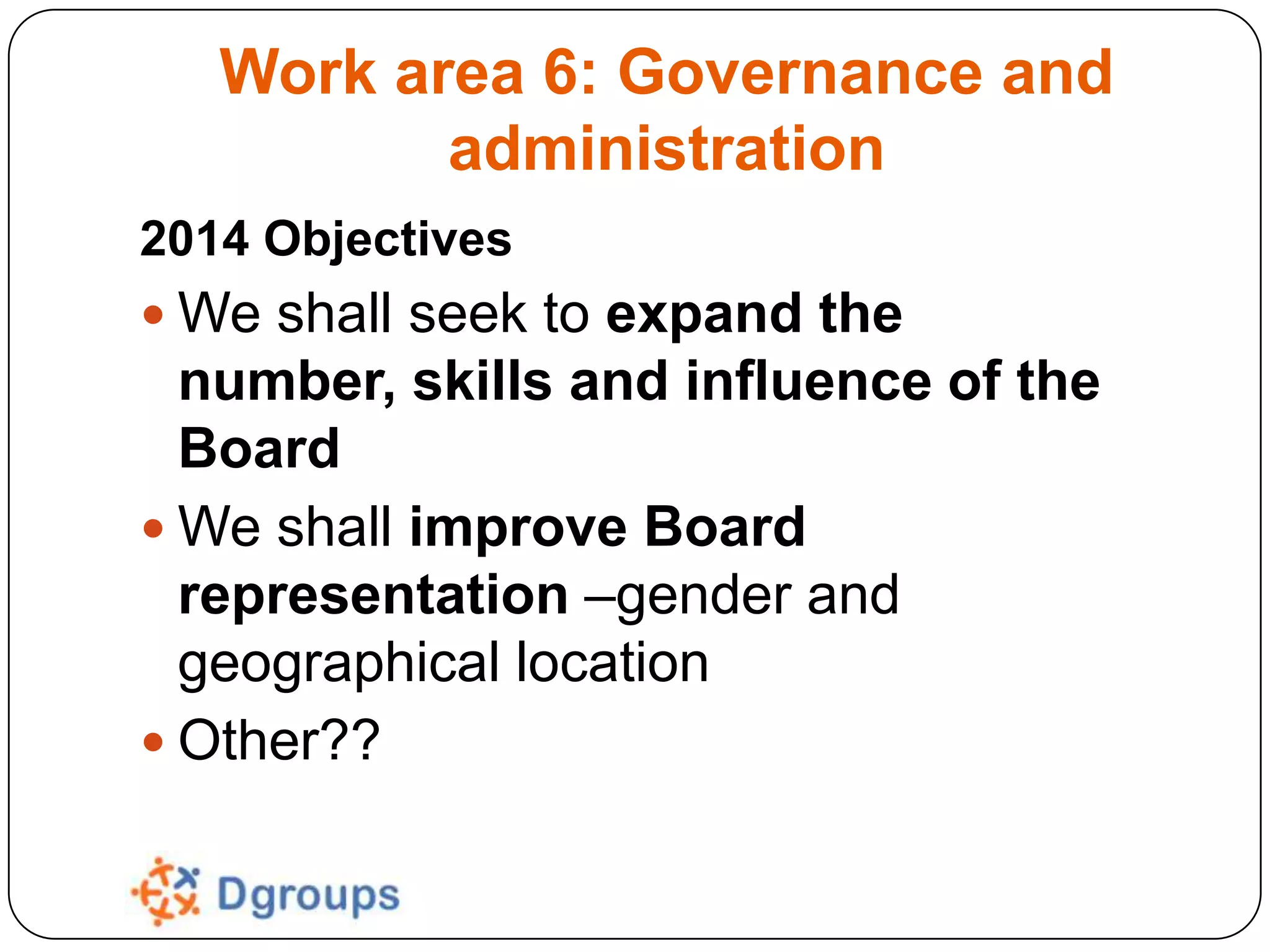 Work area 6: Governance and
administration
2014 Objectives
 We shall seek to expand the

number, skills and influence of the
Board
 We shall improve Board
representation –gender and
geographical location
 Other??

 