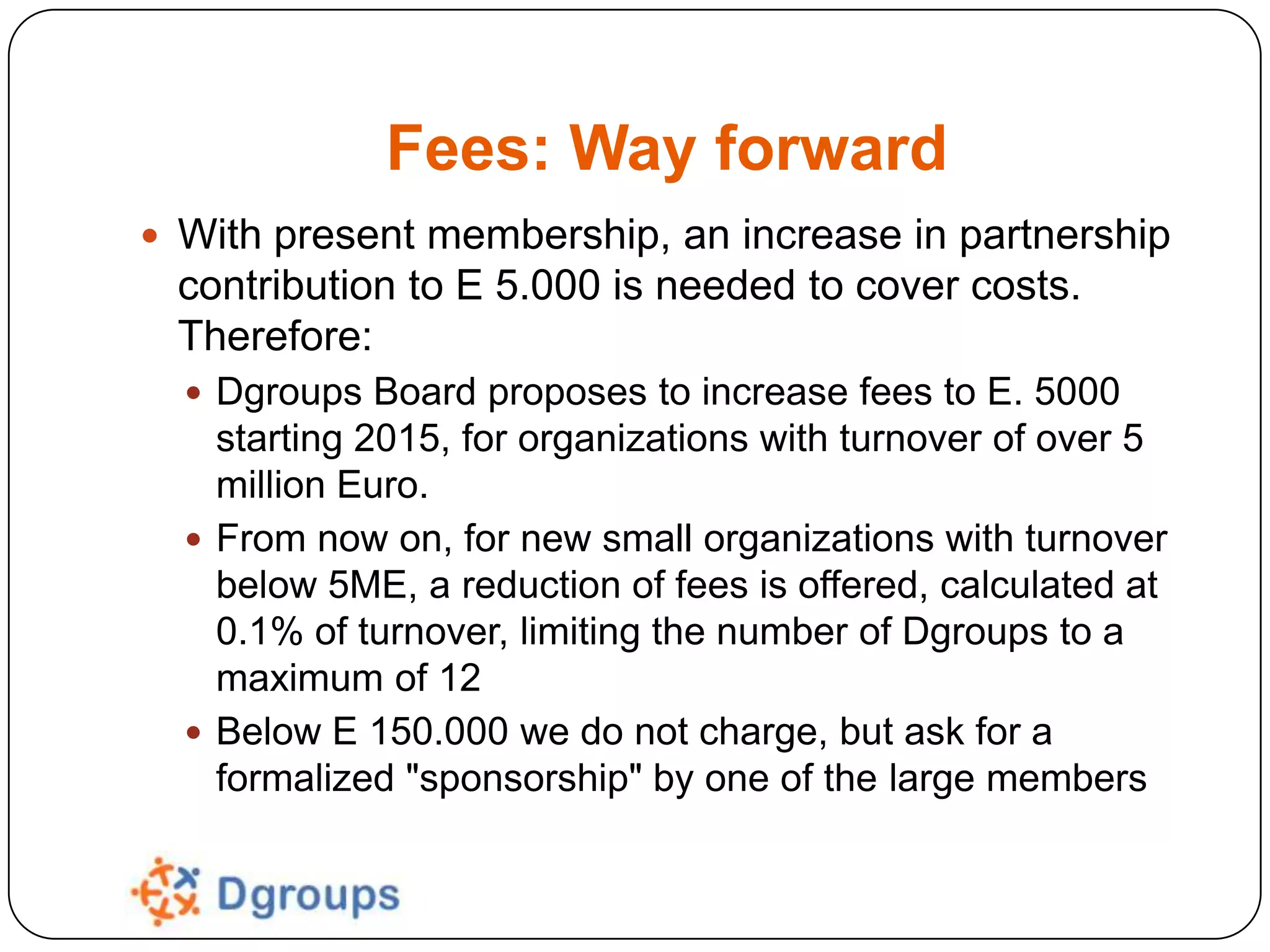 Fees: Way forward
 With present membership, an increase in partnership

contribution to E 5.000 is needed to cover costs.
Therefore:
 Dgroups Board proposes to increase fees to E. 5000

starting 2015, for organizations with turnover of over 5
million Euro.
 From now on, for new small organizations with turnover
below 5ME, a reduction of fees is offered, calculated at
0.1% of turnover, limiting the number of Dgroups to a
maximum of 12
 Below E 150.000 we do not charge, but ask for a
formalized "sponsorship" by one of the large members

 